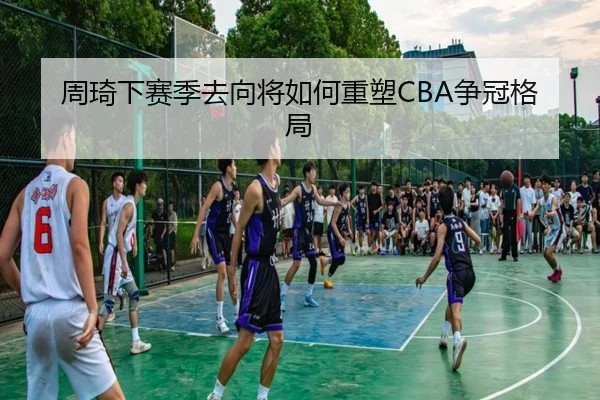 周琦下赛季去向将如何重塑CBA争冠格局
